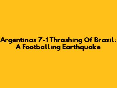 Argentina's 7-1 Thrashing Of Brazil: A Footballing Earthquake