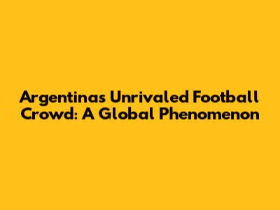 Argentina's Unrivaled Football Crowd: A Global Phenomenon
