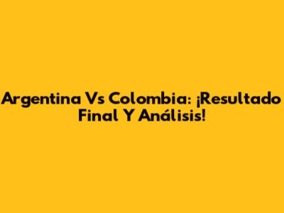 Argentina Vs Colombia: ¡Resultado Final Y Análisis!