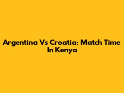 Argentina Vs Croatia: Match Time In Kenya