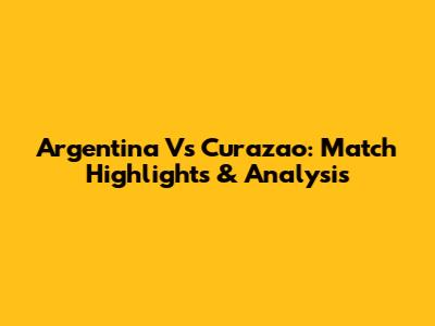 Argentina Vs Curazao: Match Highlights & Analysis