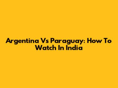 Argentina Vs Paraguay: How To Watch In India