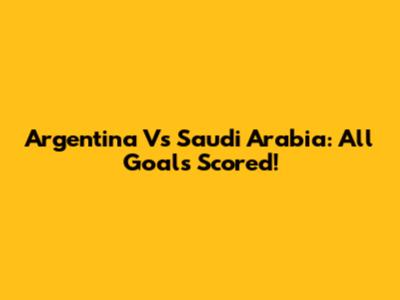 Argentina Vs Saudi Arabia: All Goals Scored!