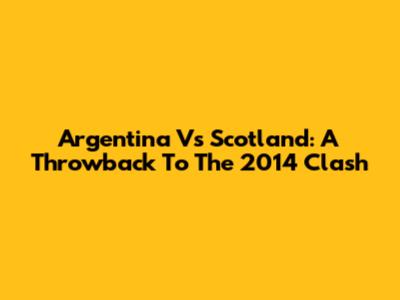 Argentina Vs Scotland: A Throwback To The 2014 Clash