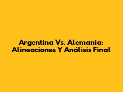 Argentina Vs. Alemania: Alineaciones Y Análisis Final