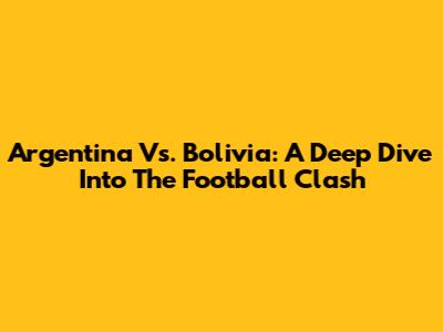 Argentina Vs. Bolivia: A Deep Dive Into The Football Clash