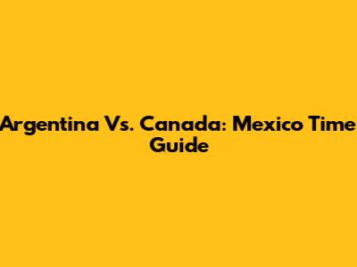 Argentina Vs. Canada: Mexico Time Guide