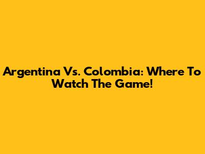 Argentina Vs. Colombia: Where To Watch The Game!