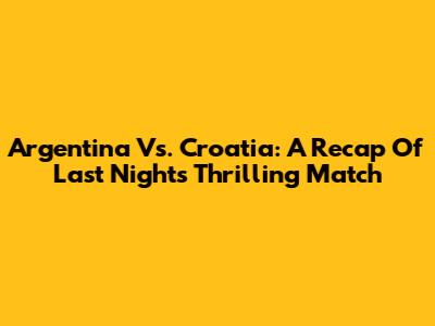 Argentina Vs. Croatia: A Recap Of Last Night's Thrilling Match