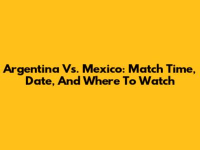 Argentina Vs. Mexico: Match Time, Date, And Where To Watch