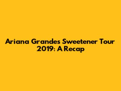 Ariana Grande's Sweetener Tour 2019: A Recap