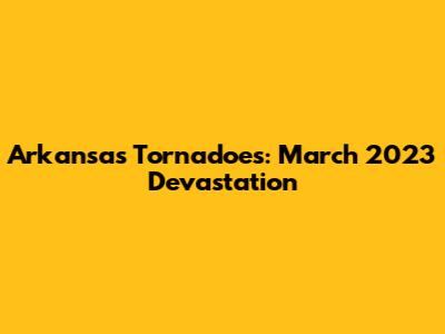 Arkansas Tornadoes: March 2023 Devastation