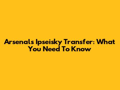 Arsenal's Ipseisky Transfer: What You Need To Know