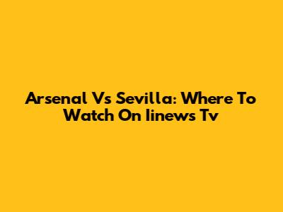 Arsenal Vs Sevilla: Where To Watch On Iinews Tv