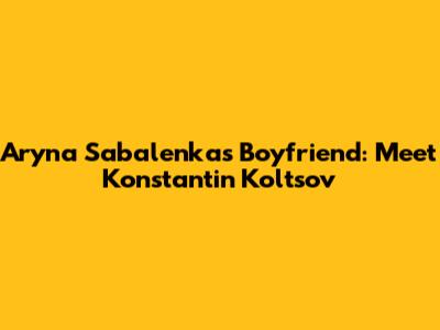 Aryna Sabalenka's Boyfriend: Meet Konstantin Koltsov