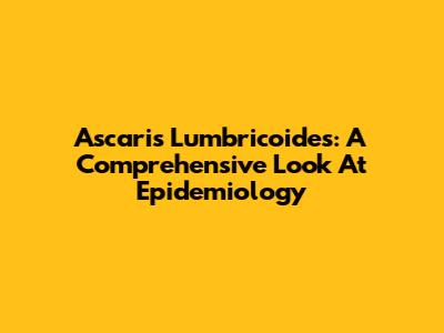 Ascaris Lumbricoides: A Comprehensive Look At Epidemiology