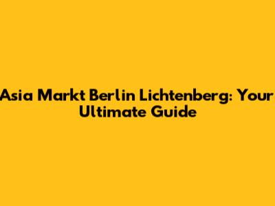 Asia Markt Berlin Lichtenberg: Your Ultimate Guide
