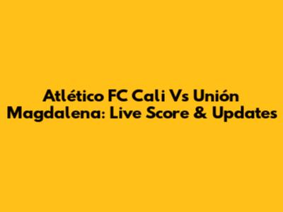 Atlético FC Cali Vs Unión Magdalena: Live Score & Updates