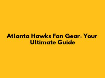 Atlanta Hawks Fan Gear: Your Ultimate Guide