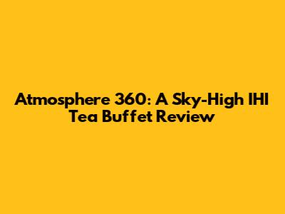 Atmosphere 360: A Sky-High IHI Tea Buffet Review