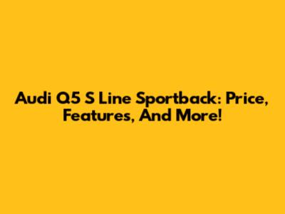Audi Q5 S Line Sportback: Price, Features, And More!