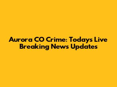 Aurora CO Crime: Today's Live Breaking News Updates
