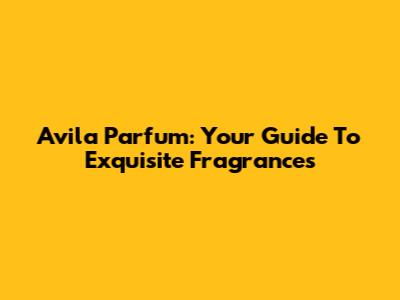 Avila Parfum: Your Guide To Exquisite Fragrances