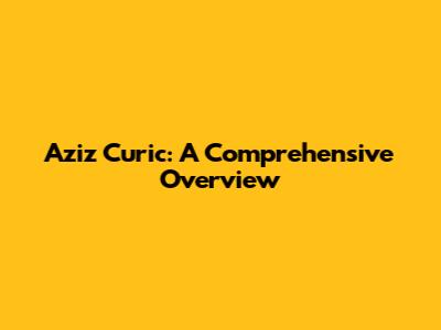 Aziz Curic: A Comprehensive Overview