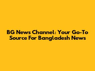 BG News Channel: Your Go-To Source For Bangladesh News
