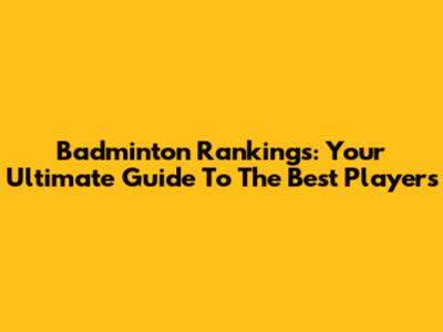 Badminton Rankings: Your Ultimate Guide To The Best Players