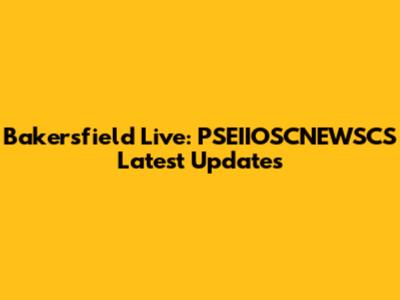 Bakersfield Live: PSEIIOSCNEWSCS Latest Updates