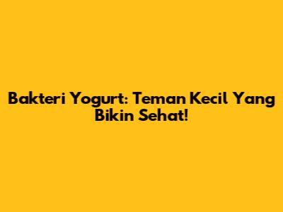 Bakteri Yogurt: Teman Kecil Yang Bikin Sehat!