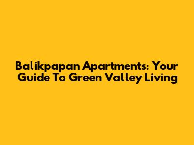 Balikpapan Apartments: Your Guide To Green Valley Living