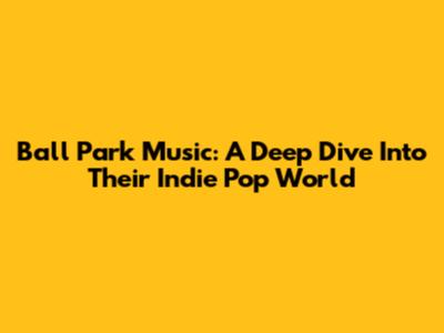 Ball Park Music: A Deep Dive Into Their Indie Pop World