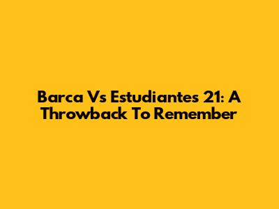 Barca Vs Estudiantes 21: A Throwback To Remember