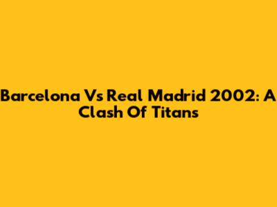 Barcelona Vs Real Madrid 2002: A Clash Of Titans