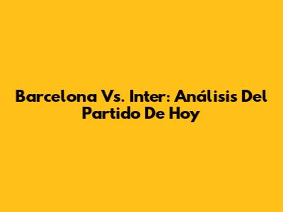 Barcelona Vs. Inter: Análisis Del Partido De Hoy