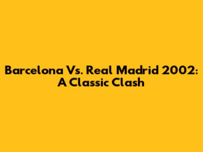 Barcelona Vs. Real Madrid 2002: A Classic Clash