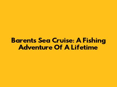Barents Sea Cruise: A Fishing Adventure Of A Lifetime