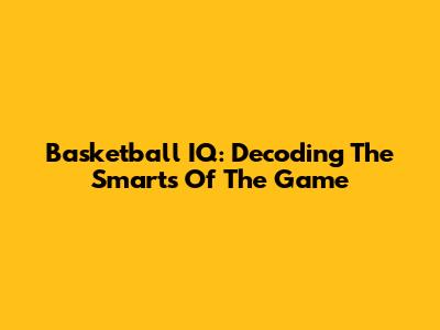 Basketball IQ: Decoding The Smarts Of The Game