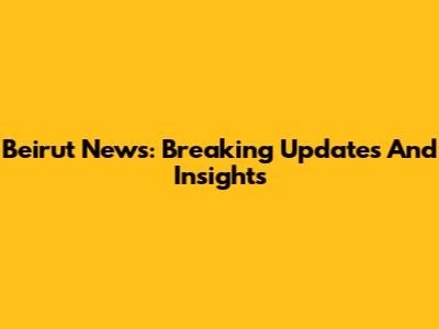 Beirut News: Breaking Updates And Insights