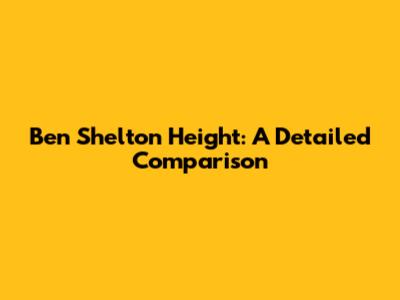 Ben Shelton Height: A Detailed Comparison