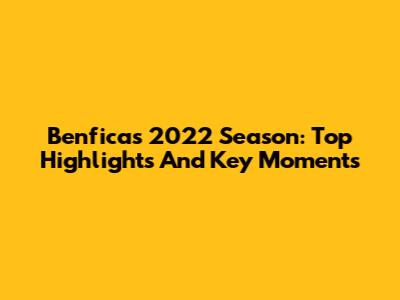 Benfica's 2022 Season: Top Highlights And Key Moments