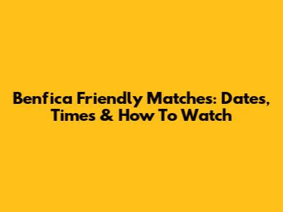 Benfica Friendly Matches: Dates, Times & How To Watch