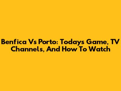 Benfica Vs Porto: Today's Game, TV Channels, And How To Watch