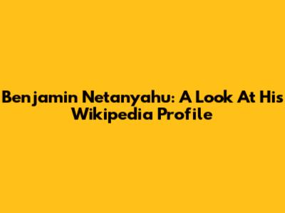 Benjamin Netanyahu: A Look At His Wikipedia Profile