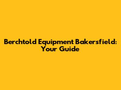 Berchtold Equipment Bakersfield: Your Guide