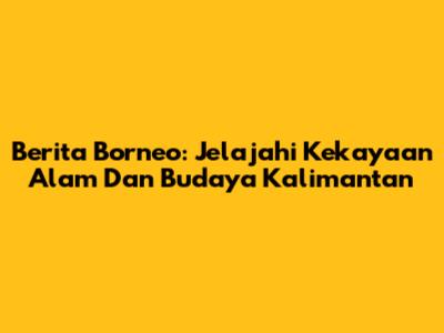 Berita Borneo: Jelajahi Kekayaan Alam Dan Budaya Kalimantan