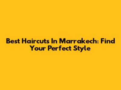Best Haircuts In Marrakech: Find Your Perfect Style