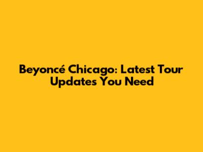 Beyoncé Chicago: Latest Tour Updates You Need